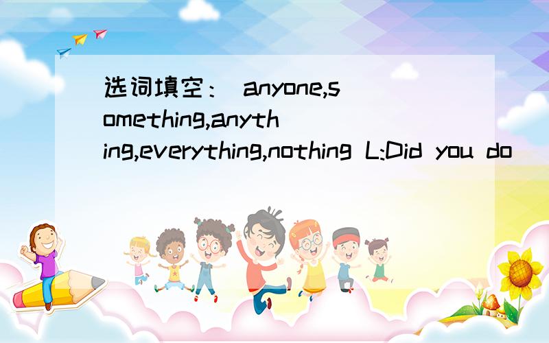 选词填空： anyone,something,anything,everything,nothing L:Did you do __ fun on you vacation,Alice?选词填空：anyone,something,anything,everything,nothingL:Did you do __ fun on you vacation,Alice?A:yes,i did.i went to sanya.l:how did you like