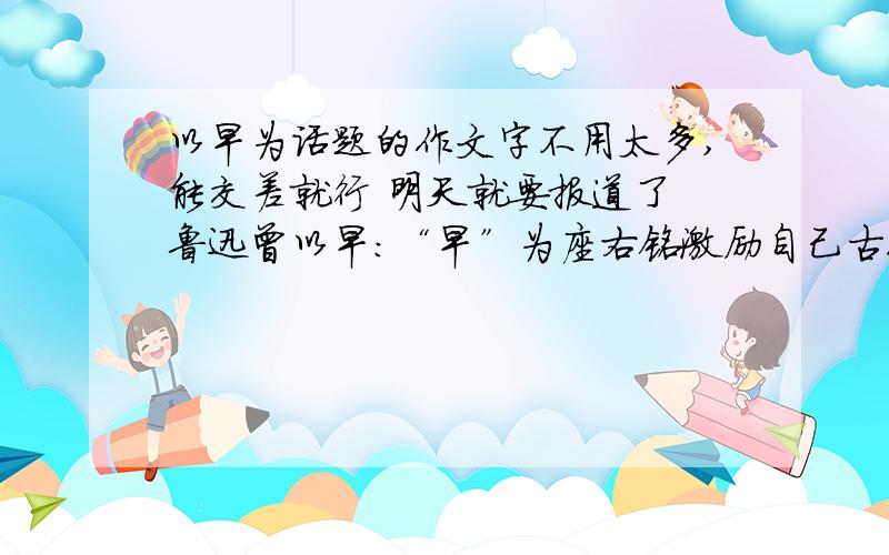 以早为话题的作文字不用太多,能交差就行 明天就要报道了 鲁迅曾以早：“早”为座右铭激励自己古人曾经说过：一年之计在于春,一日之计在于晨,黑发不知勤学早白首方悔读书迟.还有人说