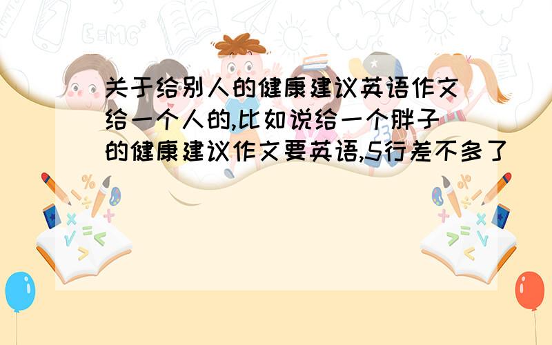 关于给别人的健康建议英语作文给一个人的,比如说给一个胖子的健康建议作文要英语,5行差不多了