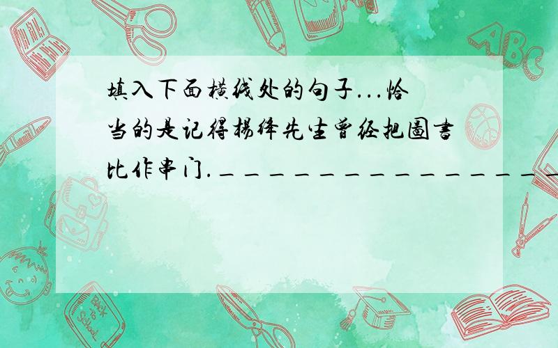 填入下面横线处的句子...恰当的是记得杨绛先生曾经把图书比作串门._______________________________.读书不仅应该能够进去,重要的是应该能够跳出书外,静观默想,分析对比.①思绪沿着作者的思路向