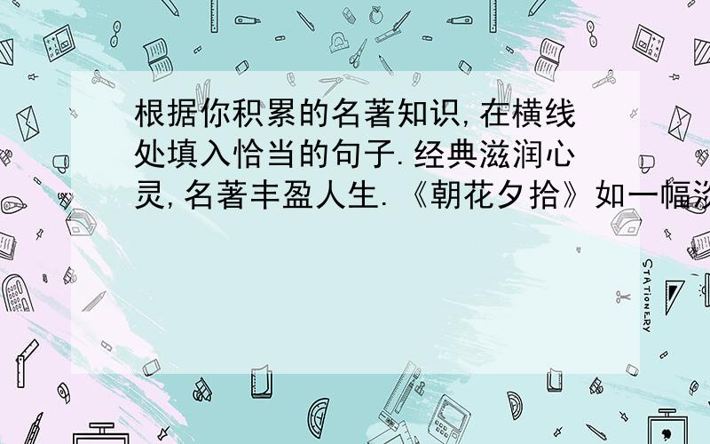 根据你积累的名著知识,在横线处填入恰当的句子.经典滋润心灵,名著丰盈人生.《朝花夕拾》如一幅淡雅的画,描摹出记忆的甜美； ————————————；《童年》似一壶苦涩的茶,浸泡