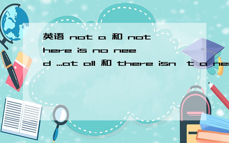 英语 not a 和 nothere is no need ...at all 和 there isn`t a need ...at all能一样么在任何情况下亦可这样转换么