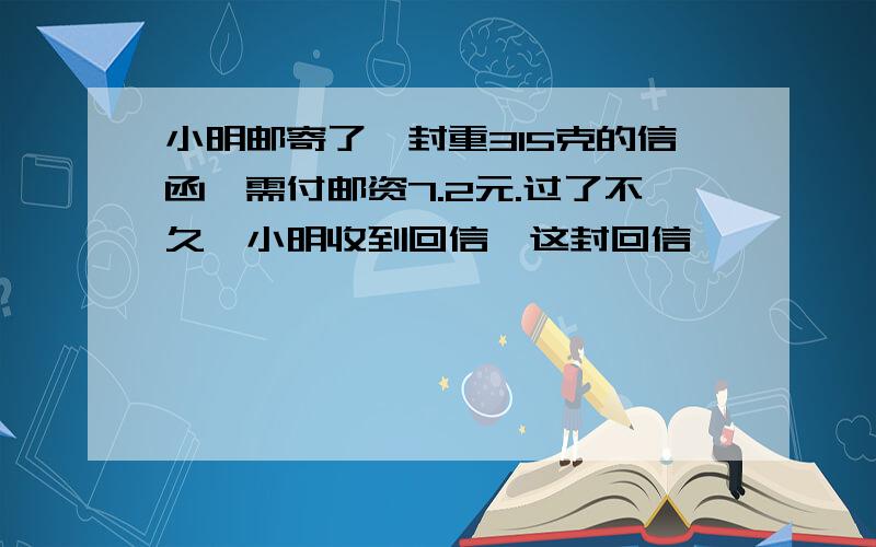 小明邮寄了一封重315克的信函,需付邮资7.2元.过了不久,小明收到回信,这封回信