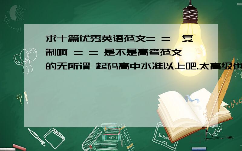 求十篇优秀英语范文= =甭复制啊 = = 是不是高考范文的无所谓 起码高中水准以上吧.太高级也不行 反正是范文 也别太长啊.一百八十字以内吧.如果好的话三百字以内也接受.