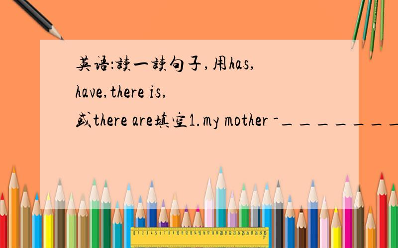 英语：读一读句子,用has,have,there is,或there are填空1.my mother -_______-small eyes.2.her parents -_______-a new computer.3.how many flowers-______-in the vase?4.what does xiao ming-_____-?he-_____- a new t-shirt for children's day.5.-___