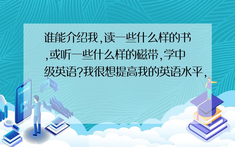 谁能介绍我,读一些什么样的书,或听一些什么样的磁带,学中级英语?我很想提高我的英语水平,