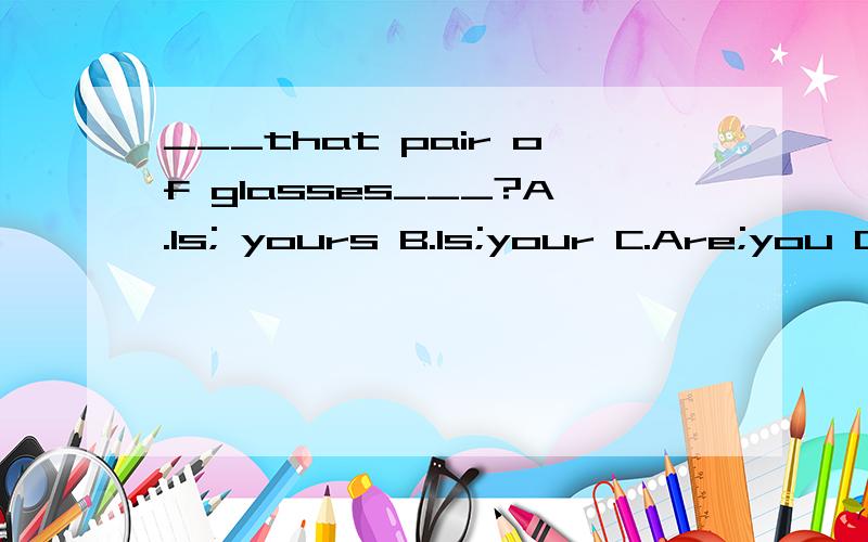 ___that pair of glasses___?A.Is; yours B.Is;your C.Are;you D.Are;yours