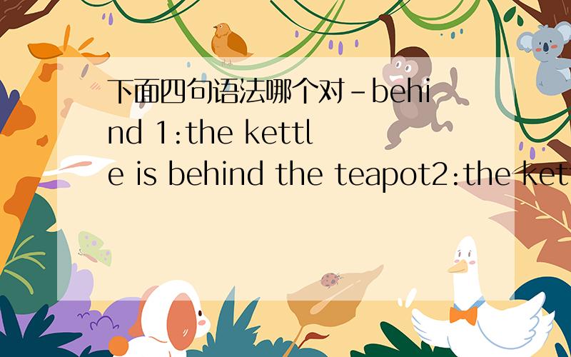 下面四句语法哪个对-behind 1:the kettle is behind the teapot2:the kettle behind the teapot----------------------------------3:there is kettle behind the teatop4:there is kettle is behind the teatop1:the kettle is behind the teapot----不对