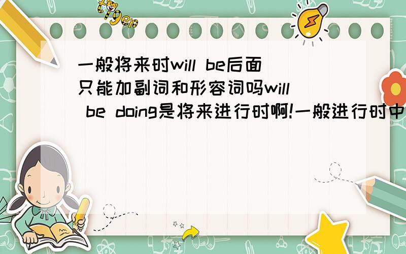 一般将来时will be后面只能加副词和形容词吗will be doing是将来进行时啊!一般进行时中的will be后面可以加介词吗?