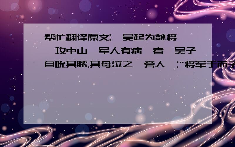 帮忙翻译原文:  吴起为魏将,攻中山,军人有病疽者,吴子自吮其脓.其母泣之,旁人曰:“将军于而子如是,尚何为泣?”对曰：“吴子吮此子父之创,而杀之于注水之战,战不旋踵而死；今又吮之,安