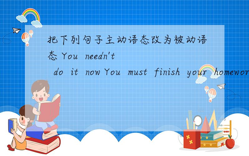 把下列句子主动语态改为被动语态 You  needn't  do  it  now You  must  finish  your  homework   nowWe can  do  the  work   todayShe  had  done  the  work  by  the  end  of  last  monthThe  writer has written  many stories  for  that  maga