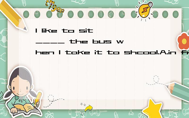 I like to sit ____ the bus when I take it to shcool.A.in front of B.behind C.before D.in the1.I like to sit ____ the bus when I take it to shcool.A.in front of B.behind C.before D.in the front of到底是B还是D啊？