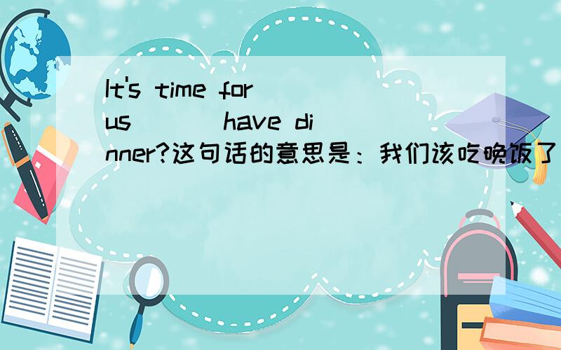 It's time for us ( ) have dinner?这句话的意思是：我们该吃晚饭了 .括号里填什么啊!急,