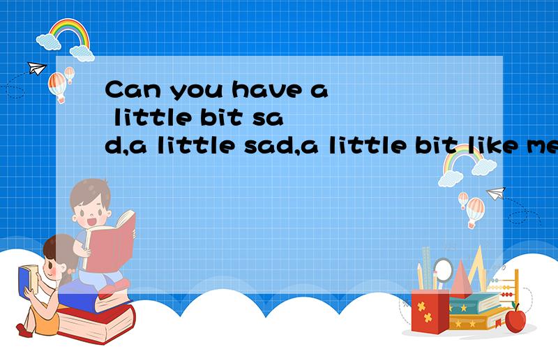 Can you have a little bit sad,a little sad,a little bit like me,a little bit like 怎么翻译