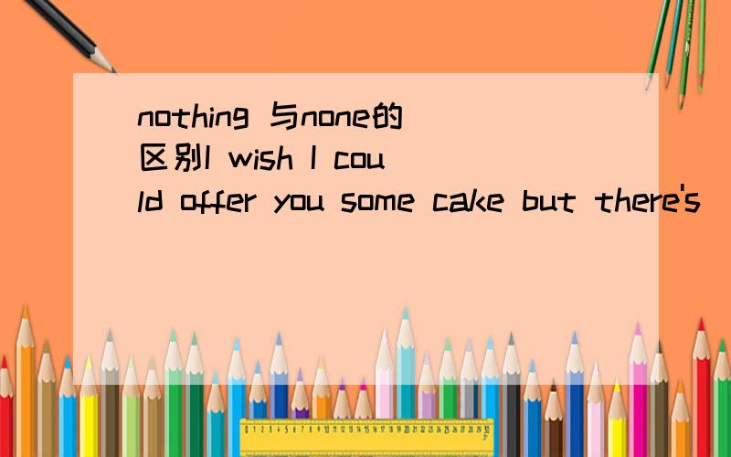 nothing 与none的区别I wish I could offer you some cake but there's ______left.A.nothing B.none C.nobody D.no one此题答案为B,A为什么不对?