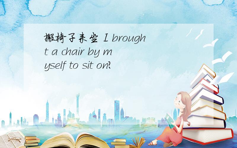 搬椅子来坐 I brought a chair by myself to sit on?