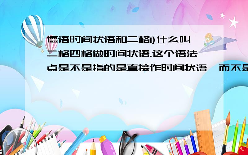 德语时间状语和二格1)什么叫二格四格做时间状语.这个语法点是不是指的是直接作时间状语,而不是和介词连用?2)表示什么含义时,用四格时状?什么含义用二格时状?3)我要说：在...(时间)之前,