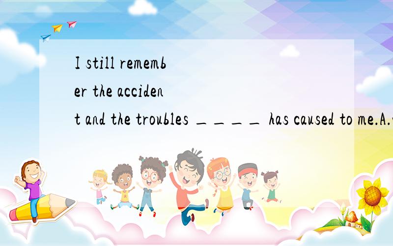 I still remember the accident and the troubles ____ has caused to me．A．which \x05B．what \x05C．it \x05D．that请问选哪一个?