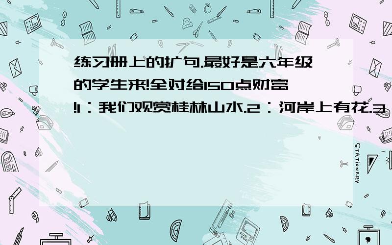 练习册上的扩句.最好是六年级的学生来!全对给150点财富!1：我们观赏桂林山水.2：河岸上有花.3：观礼台上响起掌声.4：地球提供能源.5：周总理审阅文件.6：詹天佑接受了任务.7：孩子睡着了