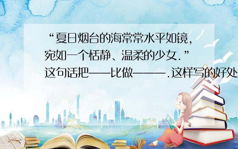 “夏日烟台的海常常水平如镜,宛如一个恬静、温柔的少女.”这句话把——比做———.这样写的好处是——————.