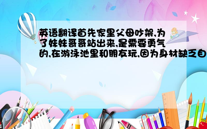 英语翻译首先家里父母吵架,为了妹妹哥哥站出来,是需要勇气的,在游泳池里和朋友玩,因为身材缺乏自信一直拒绝朋友邀请,但是最后还是脱掉衣服下水了,也是需要勇气的,不得志的魔术师,在