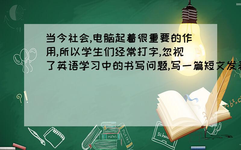 当今社会,电脑起着很重要的作用,所以学生们经常打字,忽视了英语学习中的书写问题,写一篇短文发表你的看法