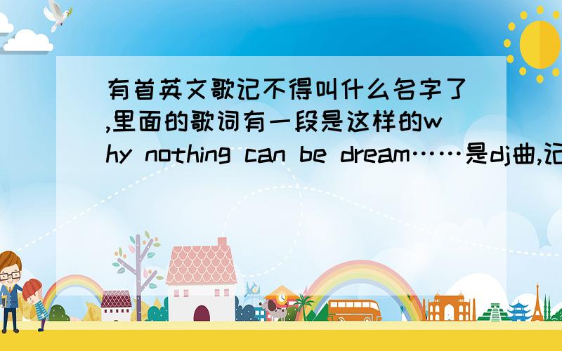 有首英文歌记不得叫什么名字了,里面的歌词有一段是这样的why nothing can be dream……是dj曲,记得貌似是一个姓周的人唱的,