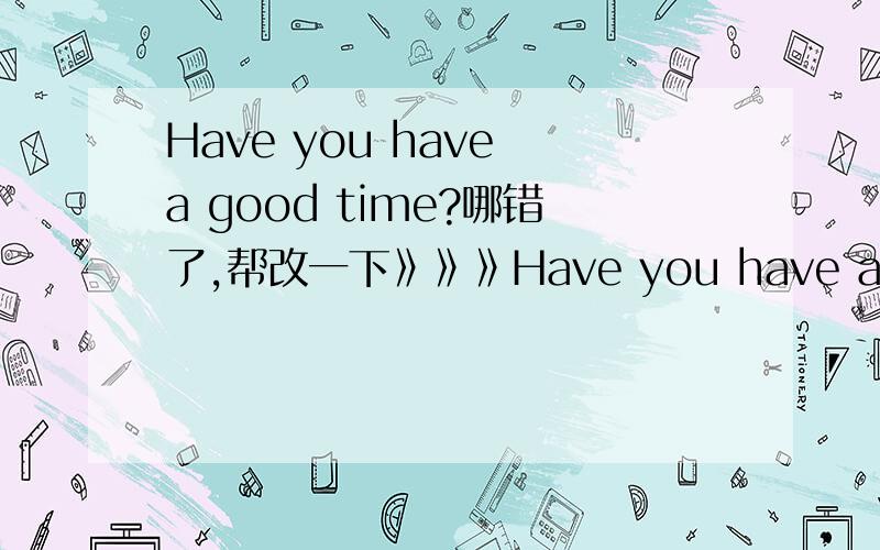 Have you have a good time?哪错了,帮改一下》》》Have you have a good time?哪错了,帮改一下》》》幼儿园教师在幼儿园干什么（英语回答）现在完成时