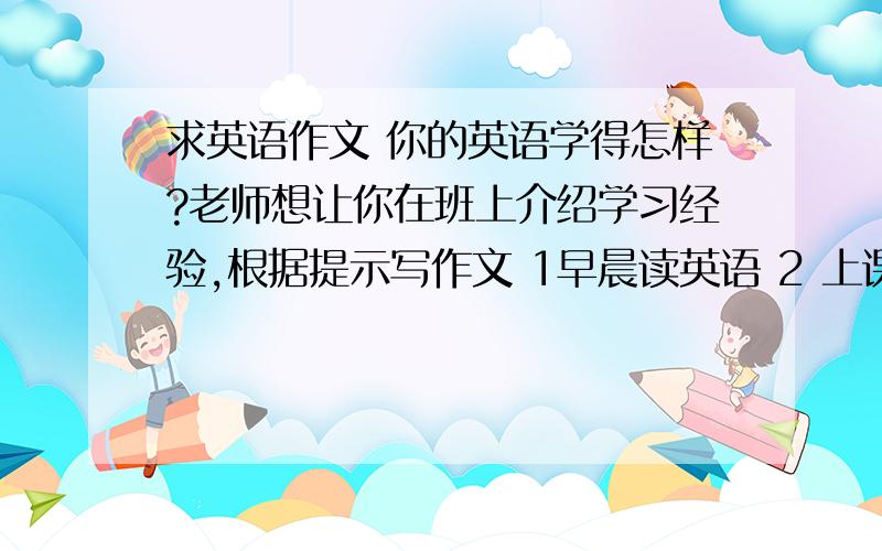 求英语作文 你的英语学得怎样?老师想让你在班上介绍学习经验,根据提示写作文 1早晨读英语 2 上课认真听讲 做笔记 课后及时（go over)复习 3 空余时间和朋友练习说英语 4放学回家看 二十一