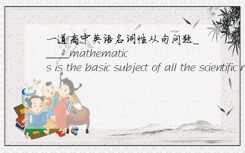 一道高中英语名词性从句问题_____mathematics is the basic subject of all the scientific researches is known to everyone.A What B How CThat D When