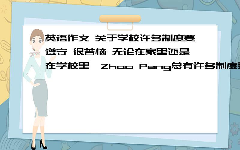 英语作文 关于学校许多制度要遵守 很苦恼 无论在家里还是在学校里,Zhao Peng总有许多制度要遵守,他很苦恼,于是写信给他的好朋友Mike,倾诉他内心的不快.请你根据汉语提示制定出他的rules,然