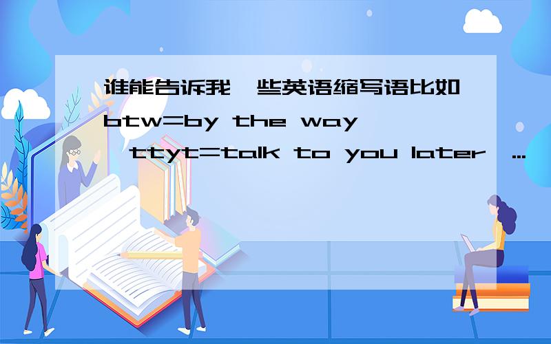 谁能告诉我一些英语缩写语比如btw=by the way,ttyt=talk to you later,...