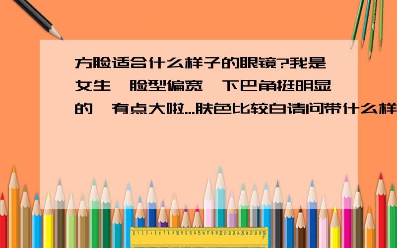 方脸适合什么样子的眼镜?我是女生,脸型偏宽,下巴角挺明显的,有点大啦...肤色比较白请问带什么样子的眼镜可以显得脸小一点呢?如果可以显得眼睛大一点就更好啦是不是深颜色的更好?能不