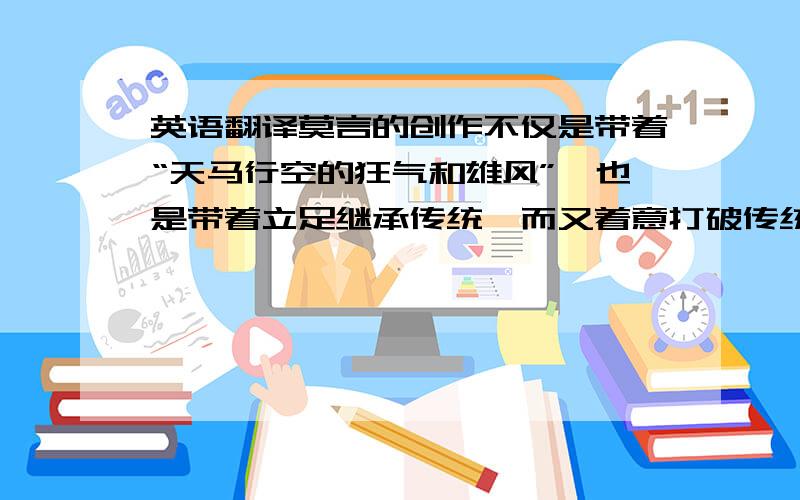 英语翻译莫言的创作不仅是带着“天马行空的狂气和雄风”,也是带着立足继承传统,而又着意打破传统钳束的“邪劲儿”.他用大胆的、富于张力的感觉描写取代了对象的刻画,以感觉的奇异超