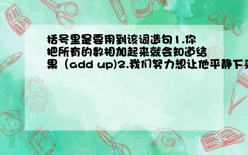 括号里是要用到该词造句1.你把所有的数相加起来就会知道结果（add up)2.我们努力想让他平静下来（calm down）3.玛丽在医院里住了很长一段时间,恢复了健康（settle;get along with)4.李明在这里定