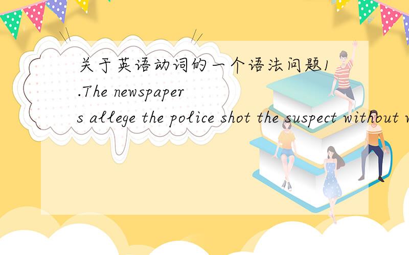 关于英语动词的一个语法问题1.The newspapers allege the police shot the suspect without warning.的shot 怎么不加 ing.2 The man disregarded Tom's question and stared at his daughter with sincere concern.的 and stared 能否改成 stari