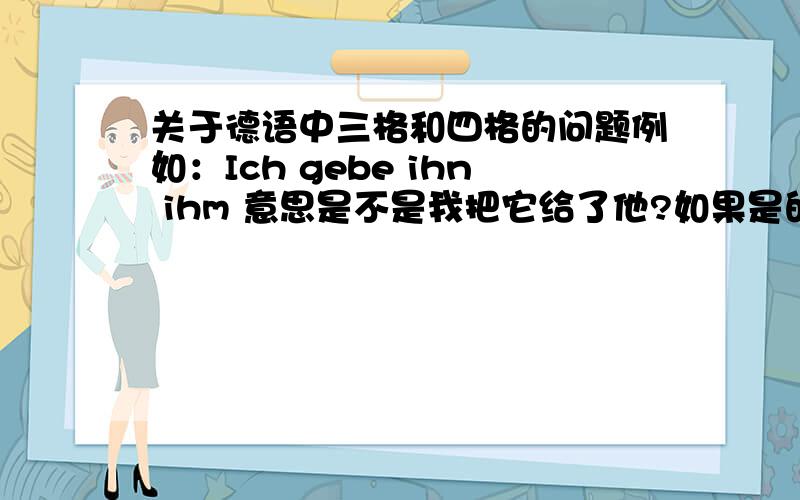 关于德语中三格和四格的问题例如：Ich gebe ihn ihm 意思是不是我把它给了他?如果是的话,那么“他”不就应该是三格吗,“它”不就应该是四格宾语吗,又因为两个都是代词,所以四格在前三格在