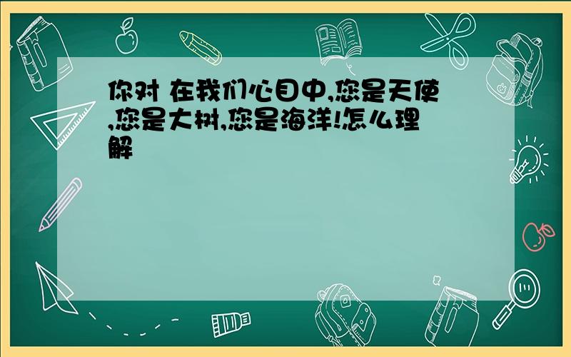 你对 在我们心目中,您是天使,您是大树,您是海洋!怎么理解