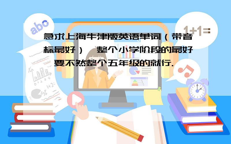 急求上海牛津版英语单词（带音标最好）,整个小学阶段的最好,要不然整个五年级的就行.