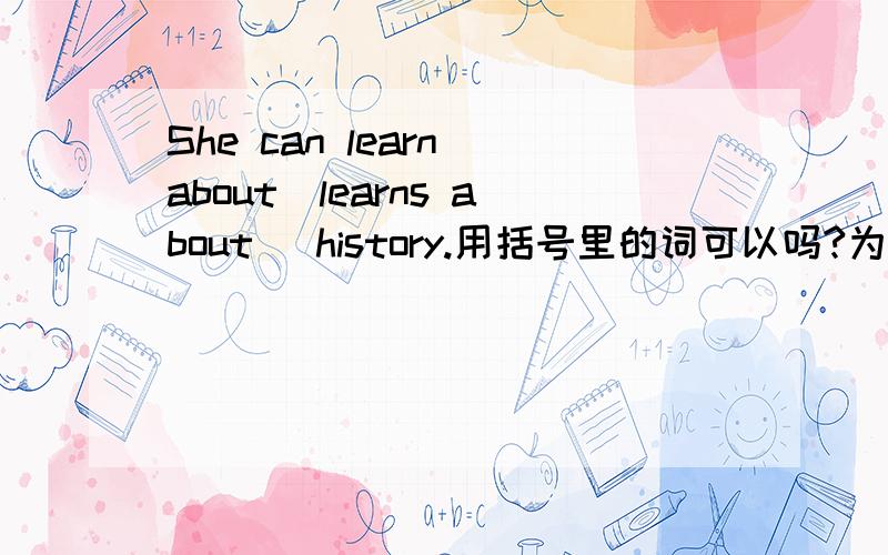 She can learn about(learns about) history.用括号里的词可以吗?为什么?