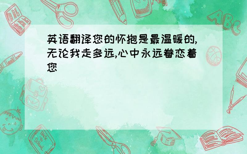 英语翻译您的怀抱是最温暖的,无论我走多远,心中永远眷恋着您