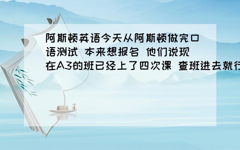 阿斯顿英语今天从阿斯顿做完口语测试 本来想报名 他们说现在A3的班已经上了四次课 查班进去就行 我问下次开课什么时候 他们说在6月左右 并且对我说 插班进的话 可以少交四次课时费 每