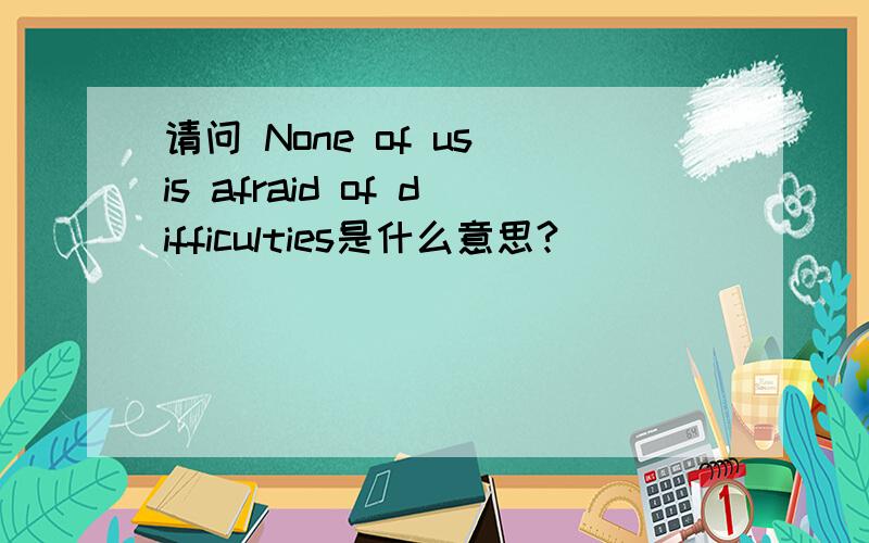 请问 None of us is afraid of difficulties是什么意思?