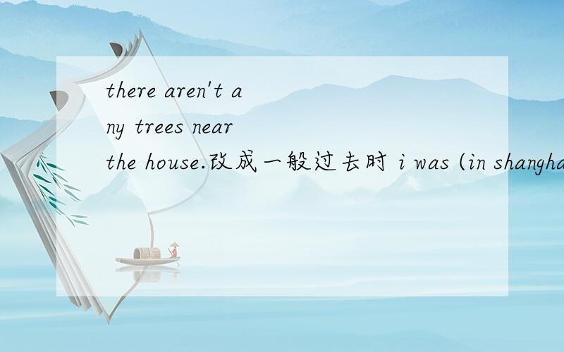 there aren't any trees near the house.改成一般过去时 i was (in shanghai) two years ago.对括号的部分提问————————————tow years ago?thank you for talk to us.改错life in ago different years was china many （.）