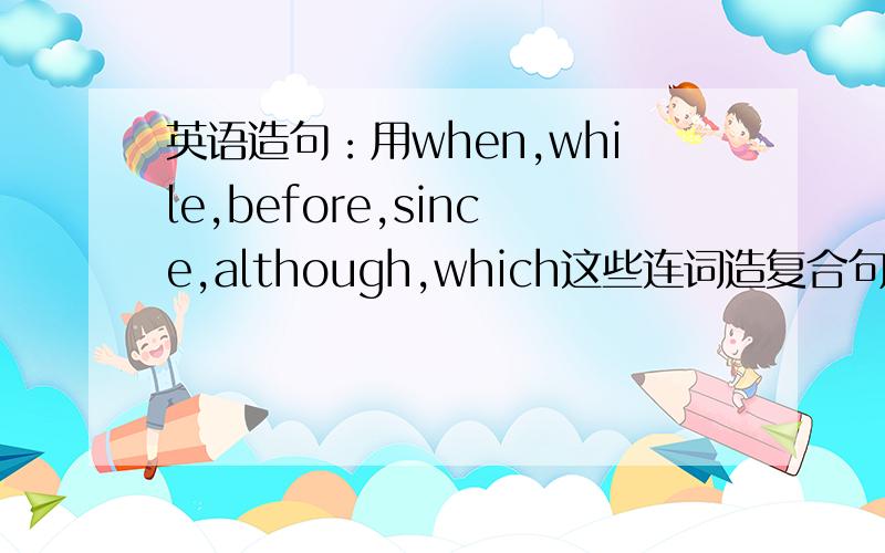 英语造句：用when,while,before,since,although,which这些连词造复合句现在学新概念二B,是第49课的,请不要超出范围,就是用这些连词把一些简单句连在一起组成复活句,