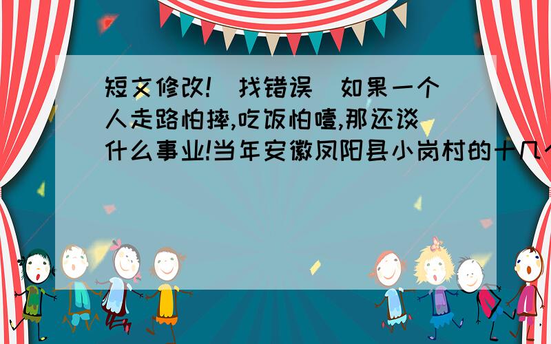 短文修改!(找错误)如果一个人走路怕摔,吃饭怕噎,那还谈什么事业!当年安徽凤阳县小岗村的十几个庄稼汉,他们在全国帅先搞起了联产责任制.小岗村的人就是凭敢为天下先的巨大勇敢,开辟了