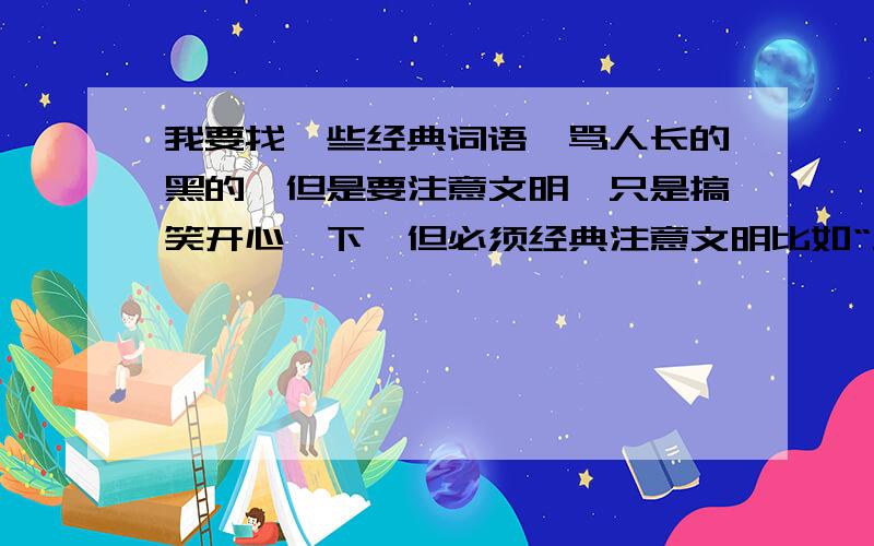 我要找一些经典词语,骂人长的黑的,但是要注意文明,只是搞笑开心一下,但必须经典注意文明比如“生灵涂炭”