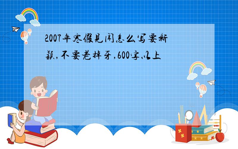 2007年寒假见闻怎么写要新颖,不要老掉牙,600字以上