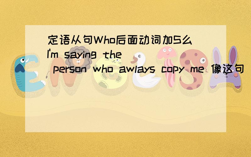 定语从句Who后面动词加S么I'm saying the person who awlays copy me 像这句 Copy 后面用不用加 S呢 、