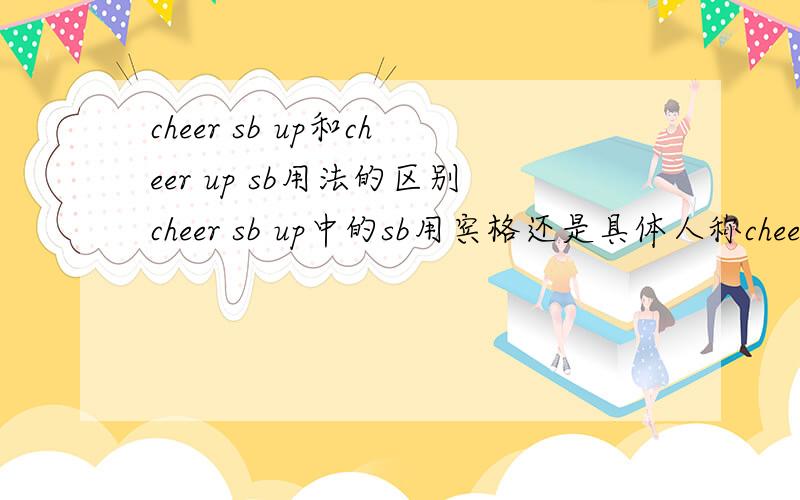 cheer sb up和cheer up sb用法的区别cheer sb up中的sb用宾格还是具体人称cheer up sb中的sb用具体人称还是宾格